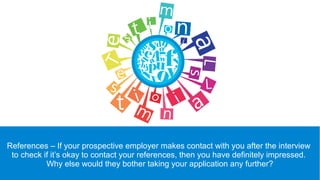 References – If your prospective employer makes contact with you after the interview
to check if it’s okay to contact your references, then you have definitely impressed.
Why else would they bother taking your application any further?
 