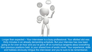 Longer than expected – Your interviewer is a busy professional. Your allotted slot was
thirty minutes in an already demanding schedule. But your interview has now been
going on for over an hour and you’ve gone off on numerous tangents about everything
from previous positions held, to your shared love of exotic travel. Your experience, skills
and hobbies obviously intrigue the interviewer and you’re sure to be remembered.
 