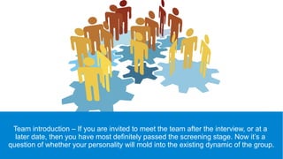 Team introduction – If you are invited to meet the team after the interview, or at a
later date, then you have most definitely passed the screening stage. Now it’s a
question of whether your personality will mold into the existing dynamic of the group.
 