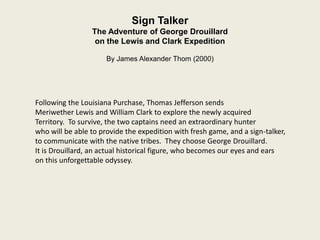 Sign Talker
                 The Adventure of George Drouillard
                  on the Lewis and Clark Expedition

                      By James Alexander Thom (2000)




Following the Louisiana Purchase, Thomas Jefferson sends
Meriwether Lewis and William Clark to explore the newly acquired
Territory. To survive, the two captains need an extraordinary hunter
who will be able to provide the expedition with fresh game, and a sign-talker,
to communicate with the native tribes. They choose George Drouillard.
It is Drouillard, an actual historical figure, who becomes our eyes and ears
on this unforgettable odyssey.
 