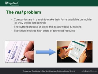 Private and Confidential – SignTech Paperless Solutions Limited © 2016 Leke@signtechforms.com
The real problem
– Companies are in a rush to make their forms available on mobile
(or they will be left behind)
– The current process of doing this takes weeks & months
– Transition involves high costs of technical resource
 