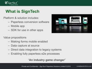 Private and Confidential – SignTech Paperless Solutions Limited © 2016 Leke@signtechforms.com
What is SignTech
Value propositions
– Making forms mobile enabled
– Data capture at source
– Direct data integration to legacy systems
– Enabling fully paperless e2e processes
“An industry game changer”
Platform & solution includes:
– Paperless conversion software
– Mobile app
– SDK for use in other apps
 