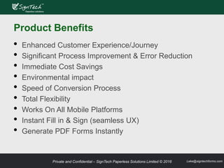 Private and Confidential – SignTech Paperless Solutions Limited © 2016 Leke@signtechforms.com
Product Benefits
• Enhanced Customer Experience/Journey
• Significant Process Improvement & Error Reduction
• Immediate Cost Savings
• Environmental impact
• Speed of Conversion Process
• Total Flexibility
• Works On All Mobile Platforms
• Instant Fill in & Sign (seamless UX)
• Generate PDF Forms Instantly
 