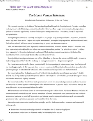 Sign The Mount Vernon Statement                                           http://commonsensecampaign.org/site/sign-mt-vernon-statement.html?tmp...



               Please Sign "The Mount Vernon Statement"
         Wednesday, 03 March 2010 05:04



                                               The Mount Vernon Statement
                                          Constitutional Conservatism: A Statement for the 21st Century


            We recommit ourselves to the ideas of the American Founding.Through the Constitution, the Founders created an
         enduring framework of limited government based on the rule of law. They sought to secure national independence,
         provide for economic opportunity, establish true religious liberty and maintain a flourishing society of republican
         self-government.

            These principles define us as a country and inspire us as a people. They are responsible for a prosperous, just nation
         unlike any other in the world. They are our highest achievements, serving not only as powerful beacons to all who strive
         for freedom and seek self-government, but as warnings to tyrants and despots everywhere.

            Each one of these founding ideas is presently under sustained attack. In recent decades, America’s principles have
         been undermined and redefined in our culture, our universities and our politics. The selfevident truths of 1776 have
         been supplanted by the notion that no such truths exist. The federal government today ignores the limits of the
         Constitution, which is increasingly dismissed as obsolete and irrelevant.

            Some insist that America must change, cast off the old and put on the new. But where would this lead — forward or
         backward, up or down? Isn’t this idea of change an empty promise or even a dangerous deception?

            The change we urgently need, a change consistent with the American ideal, is not movement away from but toward
         our founding principles. At this important time, we need a restatement of Constitutional conservatism grounded in the
         priceless principle of ordered liberty articulated in the Declaration of Independence and the Constitution.

            The conservatism of the Declaration asserts self-evident truths based on the laws of nature and nature’s God. It
         defends life, liberty and the pursuit of happiness. It traces authority to the consent of the governed. It recognizes man’s
         self-interest but also his capacity for virtue.

            The conservatism of the Constitution limits government’s powers but ensures that government performs its proper
         job effectively. It refines popular will through the filter of representation. It provides checks and balances through the
         several branches of government and a federal republic.

            A Constitutional conservatism unites all conservatives through the natural fusion provided by American principles. It
         reminds economic conservatives that morality is essential to limited government, social conservatives that unlimited
         government is a threat to moral self-government, and national security conservatives that energetic but responsible
         government is the key to America’s safety and leadership role in the world.

            A Constitutional conservatism based on first principles provides the framework for a consistent and meaningful
         policy agenda.


                It applies the principle of limited government based on the rule of law to every proposal.
                It honors the central place of individual liberty in American politics and life.




1 of 2                                                                                                                         3/2/2010 11:43 PM
 