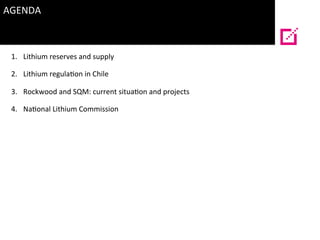 AGENDA	
  
	
  
1.  Lithium	
  reserves	
  and	
  supply	
  
2.  Lithium	
  regula?on	
  in	
  Chile	
  
3.  Rockwood	
  a...