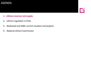 AGENDA	
  
	
  
1.  Lithium	
  reserves	
  and	
  supply	
  
2.  Lithium	
  regula?on	
  in	
  Chile	
  
3.  Rockwood	
  a...