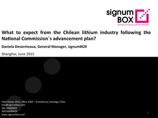What	
   to	
   expect	
   from	
   the	
   Chilean	
   lithium	
   industry	
   following	
   the	
  
Na9onal	
  Commission´s	
  advancement	
  plan?	
  
Daniela	
  Desormeaux,	
  General	
  Manager,	
  signumBOX	
  
Shanghai,	
  June	
  2015	
  
	
  
Fidel	
  Oteíza	
  1921,	
  oﬃce	
  1001	
  –	
  Providencia,	
  San?ago,	
  Chile	
  
Info@signumbox.com	
  
562-­‐29460407	
  
569-­‐66690429	
  
www.signumbox.com	
  
1	
  
 