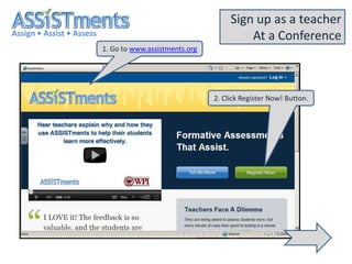 Sign up as a teacher
Assign • Assist • Assess                                           At a Conference
                           1. Go to www.assistments.org




                                                          2. Click Register Now! Button.
 