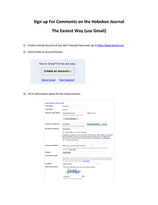 Sign up For Comments on the Hoboken Journal
                         The Easiest Way (use Gmail)


1) Create a Gmail Account (if you don’t already have one)- go to http://www.gmail.com

2) Click Create an account button.




3) Fill in information about for the email account:
 