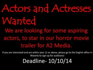 Actors and Actresses 
Wanted 
We are looking for some aspiring 
actors, to star in our horror movie 
trailer for A2 Media. 
If you are interested and are within year 11 or above, please go to the English office in 
Waverly to sign up for auditions! 
Deadline- 10/10/14 
