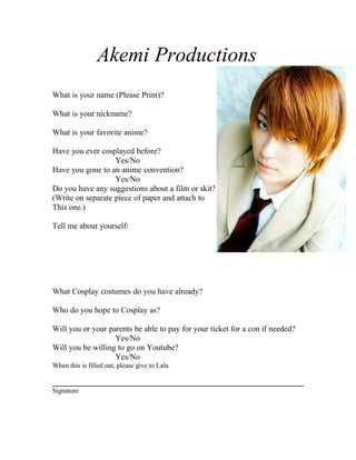 Akemi Productions
What is your name (Please Print)?

What is your nickname?

What is your favorite anime?

Have you ever cosplayed before?
                   Yes/No
Have you gone to an anime convention?
                   Yes/No
Do you have any suggestions about a film or skit?
(Write on separate piece of paper and attach to
This one.)

Tell me about yourself:




What Cosplay costumes do you have already?

Who do you hope to Cosplay as?

Will you or your parents be able to pay for your ticket for a con if needed?
                   Yes/No
Will you be willing to go on Youtube?
                   Yes/No
When this is filled out, please give to Lala.


Signature
 
