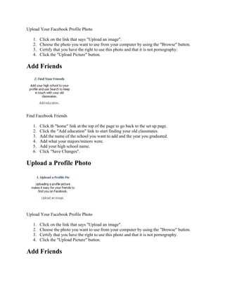 Upload Your Facebook Profile Photo

   1.   Click on the link that says "Upload an image".
   2.   Choose the photo you want to use from your computer by using the "Browse" button.
   3.   Certify that you have the right to use this photo and that it is not pornography.
   4.   Click the "Upload Picture" button.

Add Friends




Find Facebook Friends

   1.   Click th "home" link at the top of the page to go back to the set up page.
   2.   Click the "Add education" link to start finding your old classmates.
   3.   Add the name of the school you want to add and the year you graduated.
   4.   Add what your majors/minors were.
   5.   Add your high school name.
   6.   Click "Save Changes".

Upload a Profile Photo




Upload Your Facebook Profile Photo

   1.   Click on the link that says "Upload an image".
   2.   Choose the photo you want to use from your computer by using the "Browse" button.
   3.   Certify that you have the right to use this photo and that it is not pornography.
   4.   Click the "Upload Picture" button.

Add Friends
 