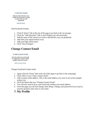 Find Facebook Friends

   1.   Click th "home" link at the top of the page to go back to the set up page.
   2.   Click the "Add education" link to start finding your old classmates.
   3.   Add the name of the school you want to add and the year you graduated.
   4.   Add what your majors/minors were.
   5.   Add your high school name.
   6.   Click "Save Changes".

Change Contact Email




Change Facebook Contact email

   1. Again click the "home" link at the top of the page to go back to the setup page.
   2. Click where it says "Add a contact email".
   3. Add a contact email address. This is the email address you want to use to have people
      contact you.
   4. Click the button that says "Change Contact Email".
   5. You will now need to go to your email and confirm your email address.
   6. From this page you can also change other things. Change your password if you want to,
      security question, time zone or your name.
   7. My Profile
 