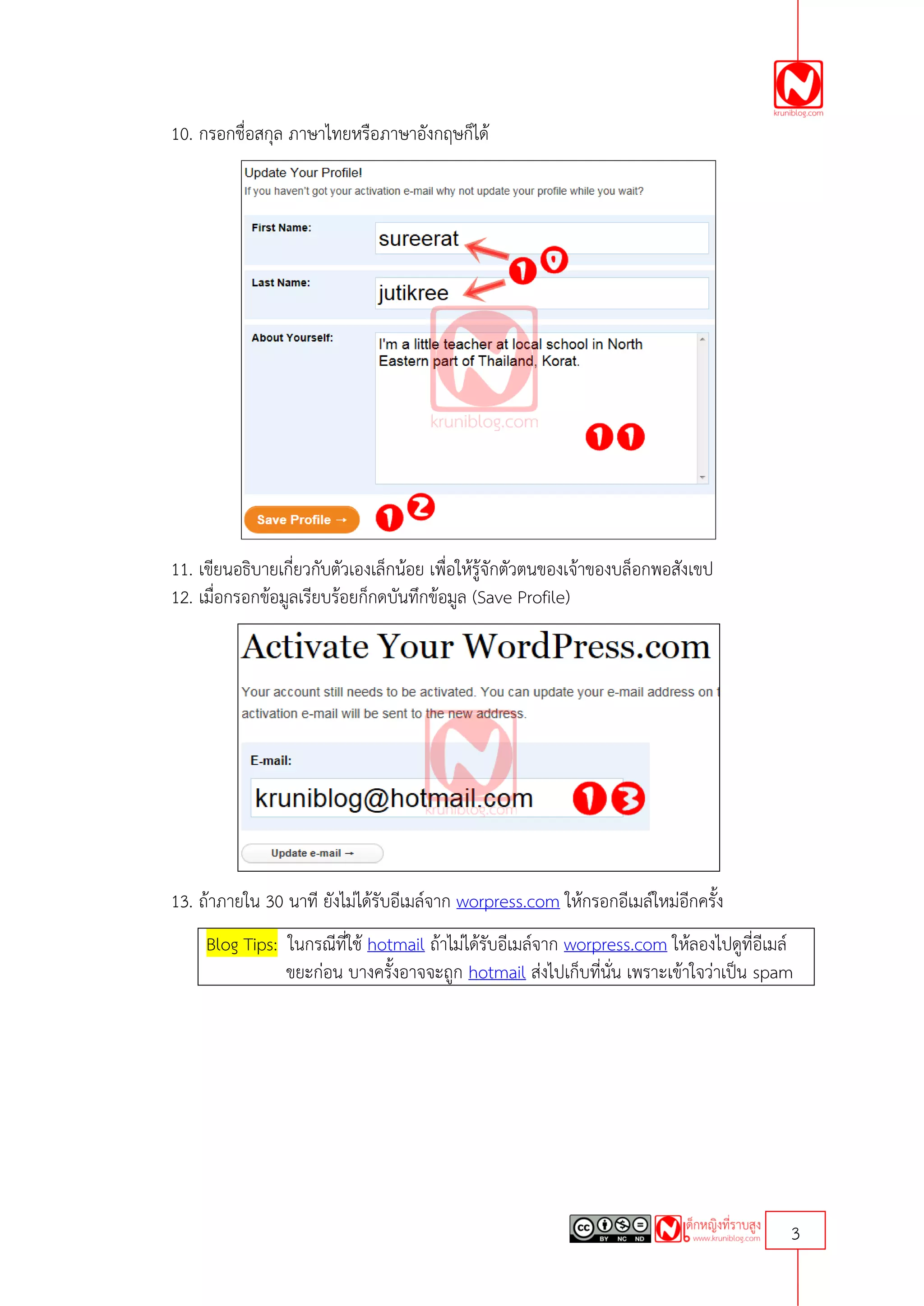 10. กรอกชื่อสกุล ภาษาไทยหรือภาษาอังกฤษก็ได้




11. เขียนอธิบายเกี่ยวกับตัวเองเล็กน้อย เพื่อให้รู้จักตัวตนของเจ้าของบล็อกพอสังเขป
12. เมื่อกรอกข้อมูลเรียบร้อยก็กดบันทึกข้อมูล (Save Profile)




13. ถ้าภายใน 30 นาที ยังไม่ได้รับอีเมล์จาก worpress.com ให้กรอกอีเมล์ใหม่อีกครั้ง
     Blog Tips: ในกรณีที่ใช้ hotmail ถ้าไม่ได้รับอีเมล์จาก worpress.com ให้ลองไปดูที่อีเมล์
                ขยะก่อน บางครั้งอาจจะถูก hotmail ส่งไปเก็บที่นั่น เพราะเข้าใจว่าเป็น spam




                                                                                          3
 