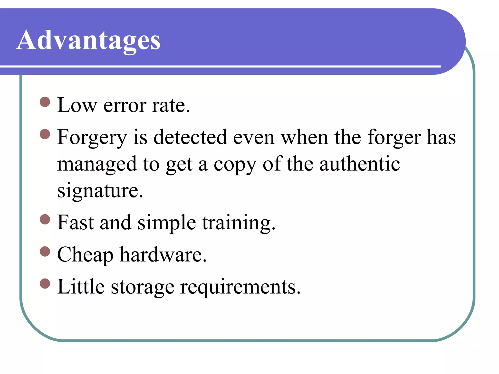 Advantages

  Low   error rate.
  Forgery is detected even when the forger has
   managed to get a copy of the authentic
   signature.
  Fast and simple training.
  Cheap hardware.
  Little storage requirements.
 
