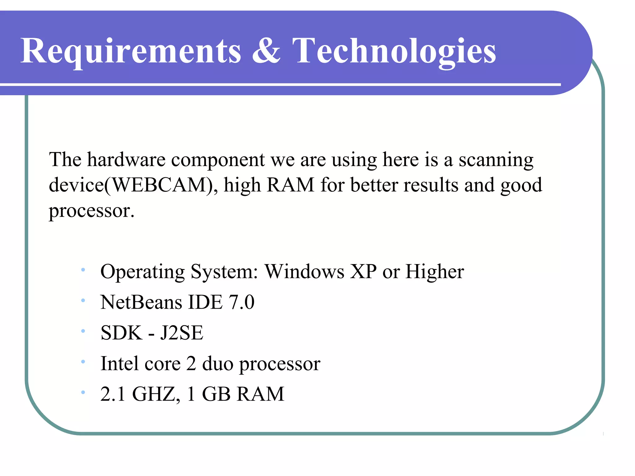 Requirements & Technologies

 The hardware component we are using here is a scanning
 device(WEBCAM), high RAM for better results and good
 processor.

    •   Operating System: Windows XP or Higher
    •   NetBeans IDE 7.0
    •   SDK - J2SE
    •   Intel core 2 duo processor
    •   2.1 GHZ, 1 GB RAM
 