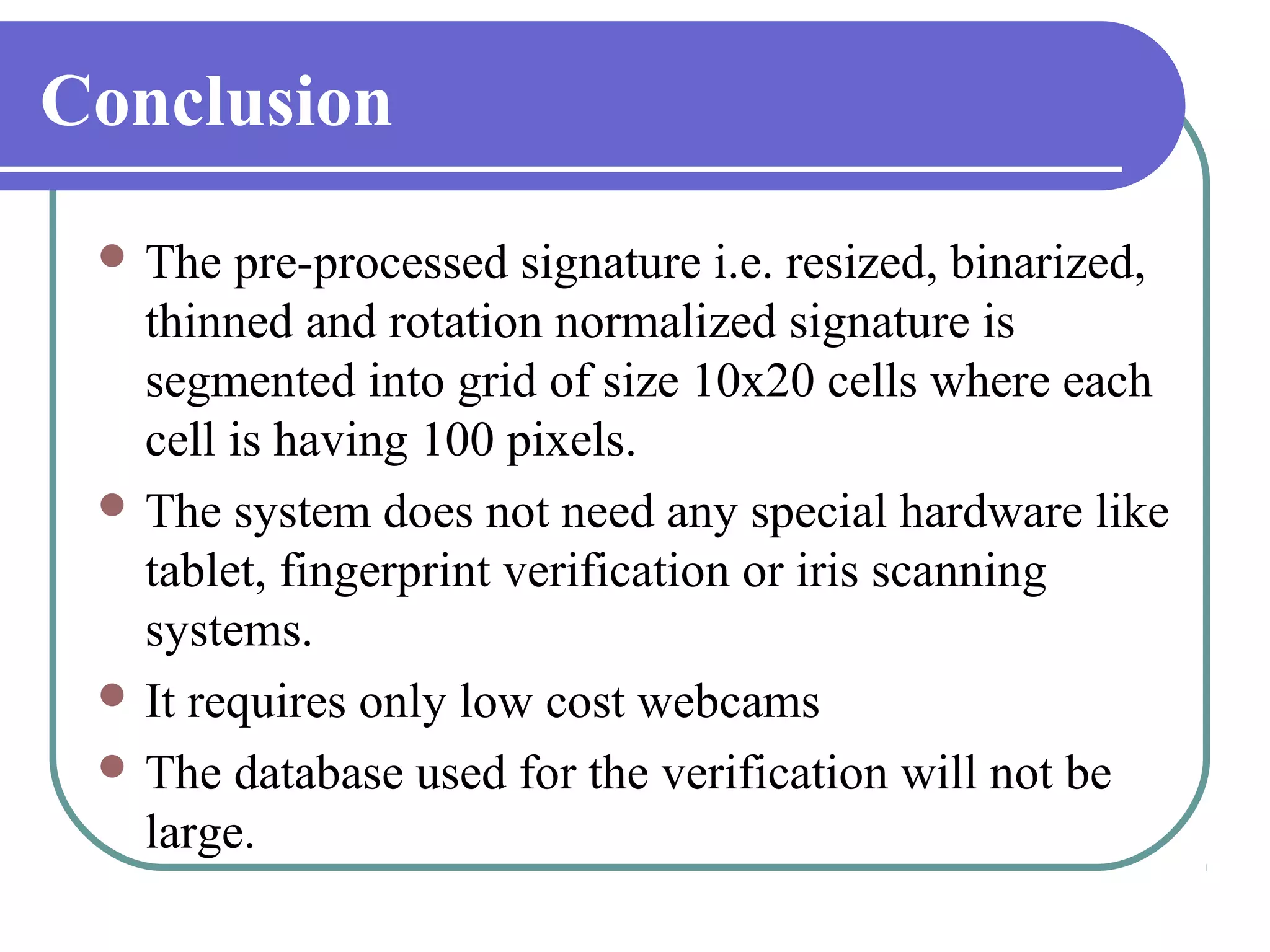 Conclusion
  The  pre-processed signature i.e. resized, binarized,
   thinned and rotation normalized signature is
   segmented into grid of size 10x20 cells where each
   cell is having 100 pixels.
  The system does not need any special hardware like
   tablet, fingerprint verification or iris scanning
   systems.
  It requires only low cost webcams
  The database used for the verification will not be
   large.
 