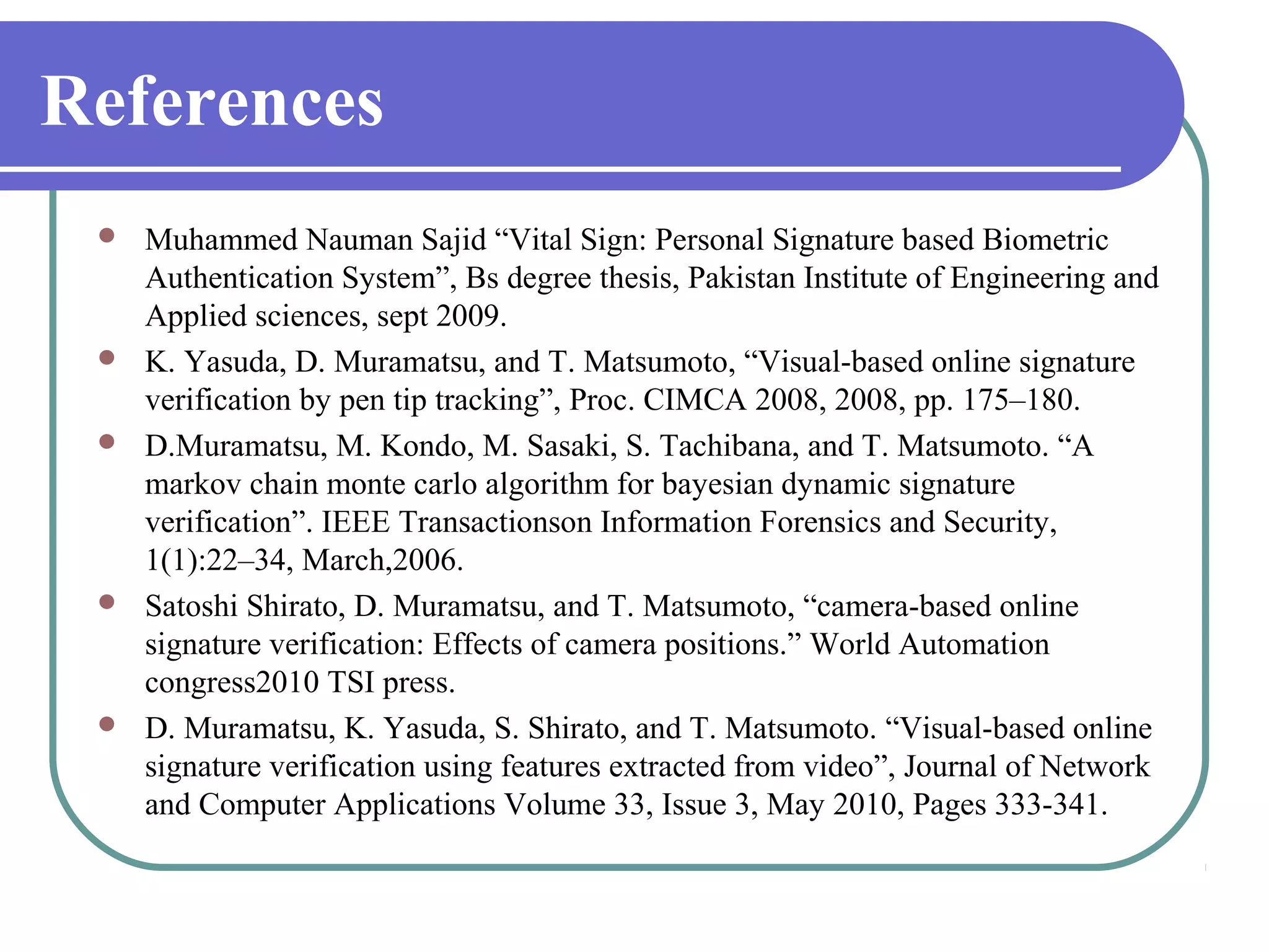 References
    Muhammed Nauman Sajid “Vital Sign: Personal Signature based Biometric
     Authentication System”, Bs degree thesis, Pakistan Institute of Engineering and
     Applied sciences, sept 2009.
    K. Yasuda, D. Muramatsu, and T. Matsumoto, “Visual-based online signature
     verification by pen tip tracking”, Proc. CIMCA 2008, 2008, pp. 175–180.
    D.Muramatsu, M. Kondo, M. Sasaki, S. Tachibana, and T. Matsumoto. “A
     markov chain monte carlo algorithm for bayesian dynamic signature
     verification”. IEEE Transactionson Information Forensics and Security,
     1(1):22–34, March,2006.
    Satoshi Shirato, D. Muramatsu, and T. Matsumoto, “camera-based online
     signature verification: Effects of camera positions.” World Automation
     congress2010 TSI press.
    D. Muramatsu, K. Yasuda, S. Shirato, and T. Matsumoto. “Visual-based online
     signature verification using features extracted from video”, Journal of Network
     and Computer Applications Volume 33, Issue 3, May 2010, Pages 333-341.
 