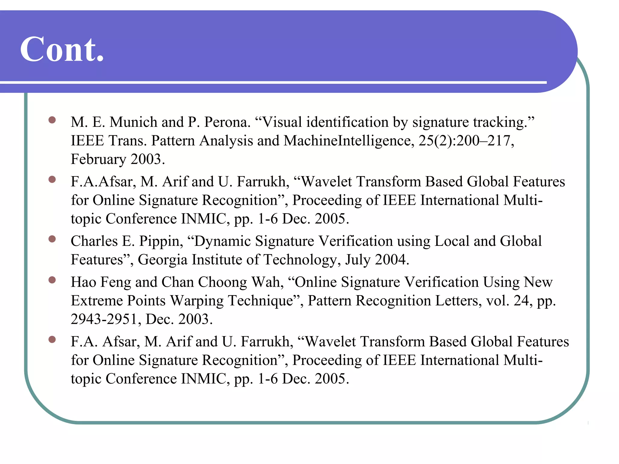 Cont.
    M. E. Munich and P. Perona. “Visual identification by signature tracking.”
     IEEE Trans. Pattern Analysis and MachineIntelligence, 25(2):200–217,
     February 2003.
    F.A.Afsar, M. Arif and U. Farrukh, “Wavelet Transform Based Global Features
     for Online Signature Recognition”, Proceeding of IEEE International Multi-
     topic Conference INMIC, pp. 1-6 Dec. 2005.
    Charles E. Pippin, “Dynamic Signature Verification using Local and Global
     Features”, Georgia Institute of Technology, July 2004.
    Hao Feng and Chan Choong Wah, “Online Signature Verification Using New
     Extreme Points Warping Technique”, Pattern Recognition Letters, vol. 24, pp.
     2943-2951, Dec. 2003.
    F.A. Afsar, M. Arif and U. Farrukh, “Wavelet Transform Based Global Features
     for Online Signature Recognition”, Proceeding of IEEE International Multi-
     topic Conference INMIC, pp. 1-6 Dec. 2005.
 