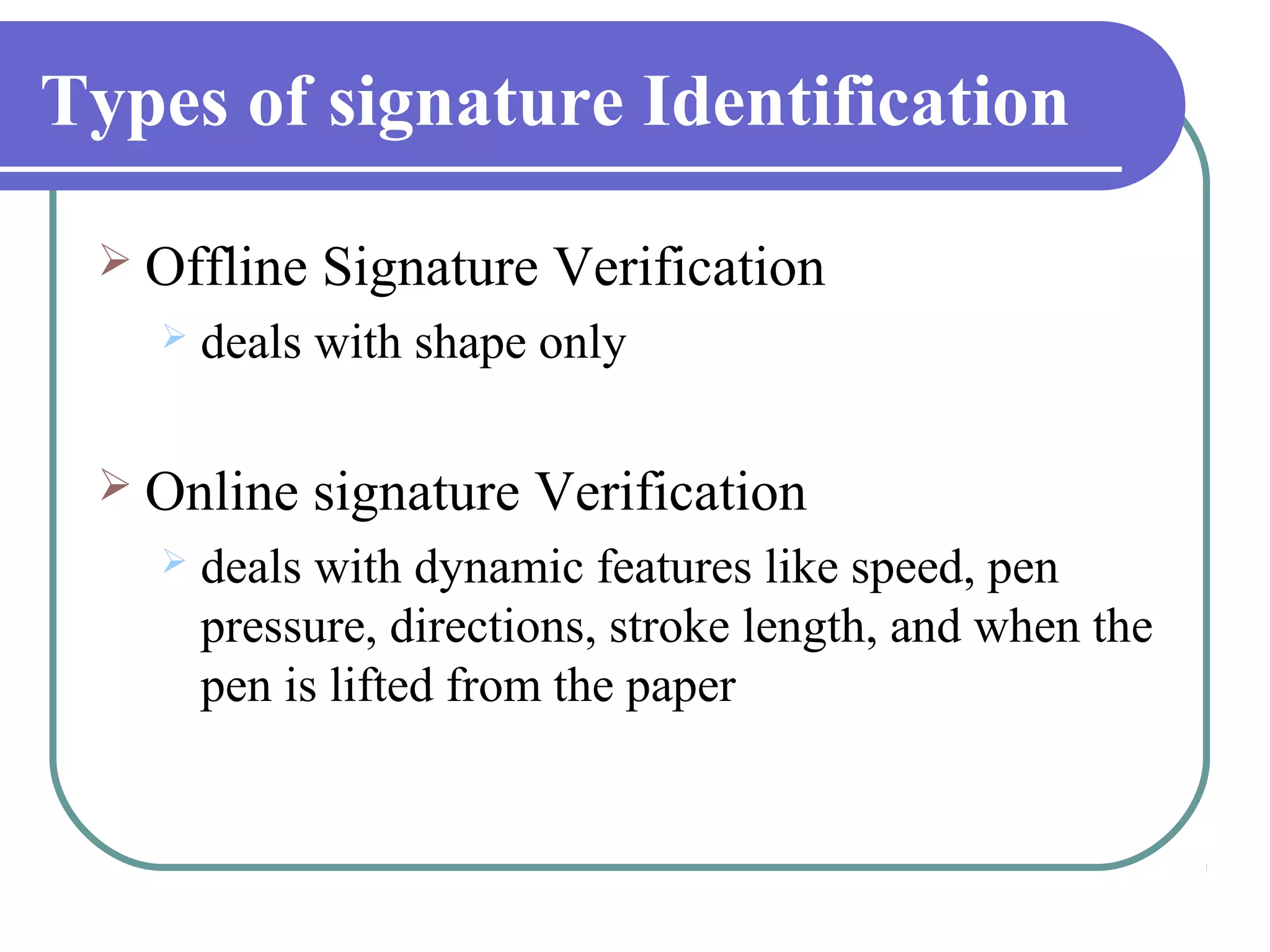 Types of signature Identification

  Offline   Signature Verification
      deals with shape only

  Online    signature Verification
      deals with dynamic features like speed, pen
       pressure, directions, stroke length, and when the
       pen is lifted from the paper
 