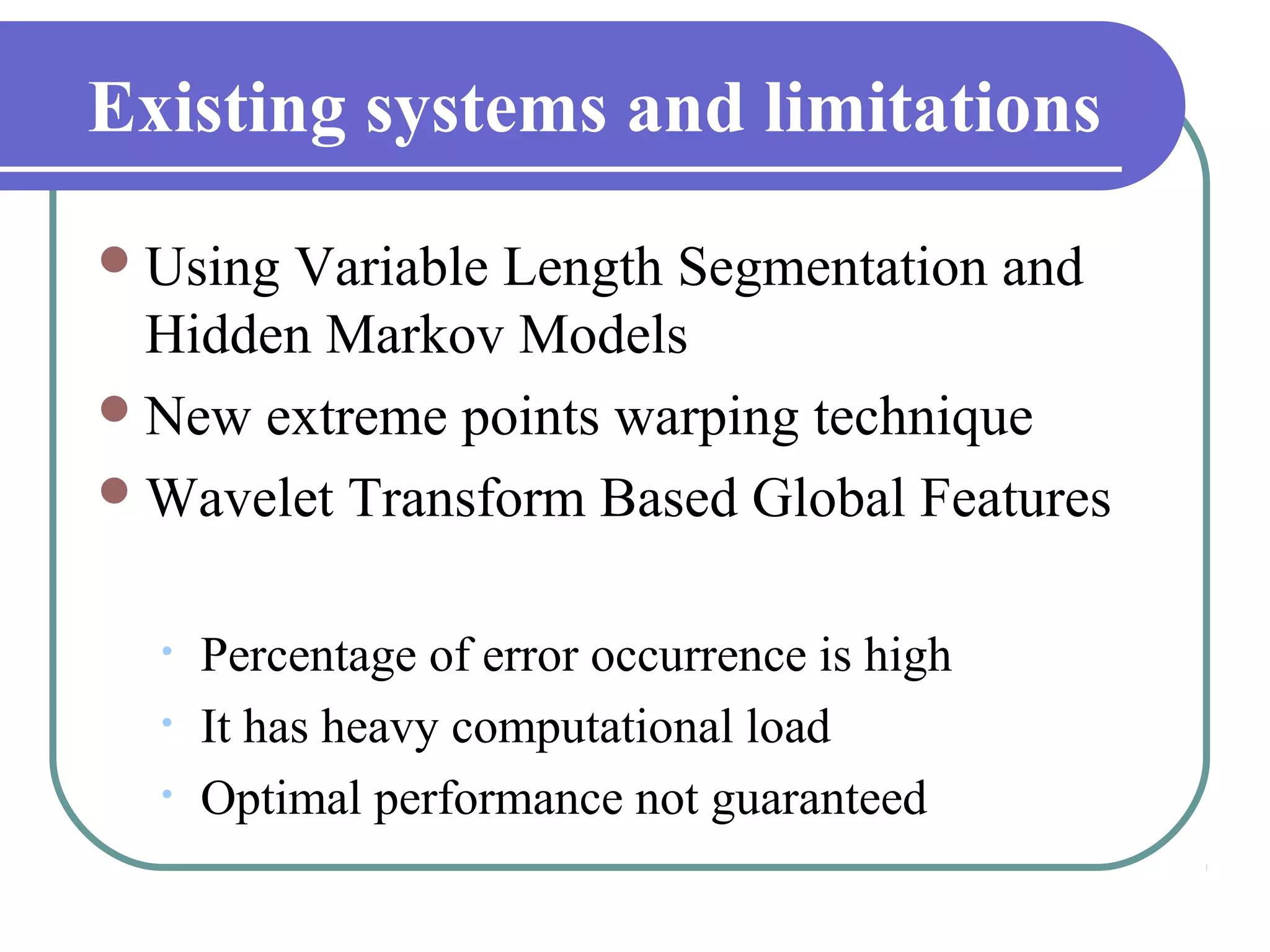 Existing systems and limitations
 UsingVariable Length Segmentation and
  Hidden Markov Models
 New extreme points warping technique
 Wavelet Transform Based Global Features


  •   Percentage of error occurrence is high
  •   It has heavy computational load
  •   Optimal performance not guaranteed
 