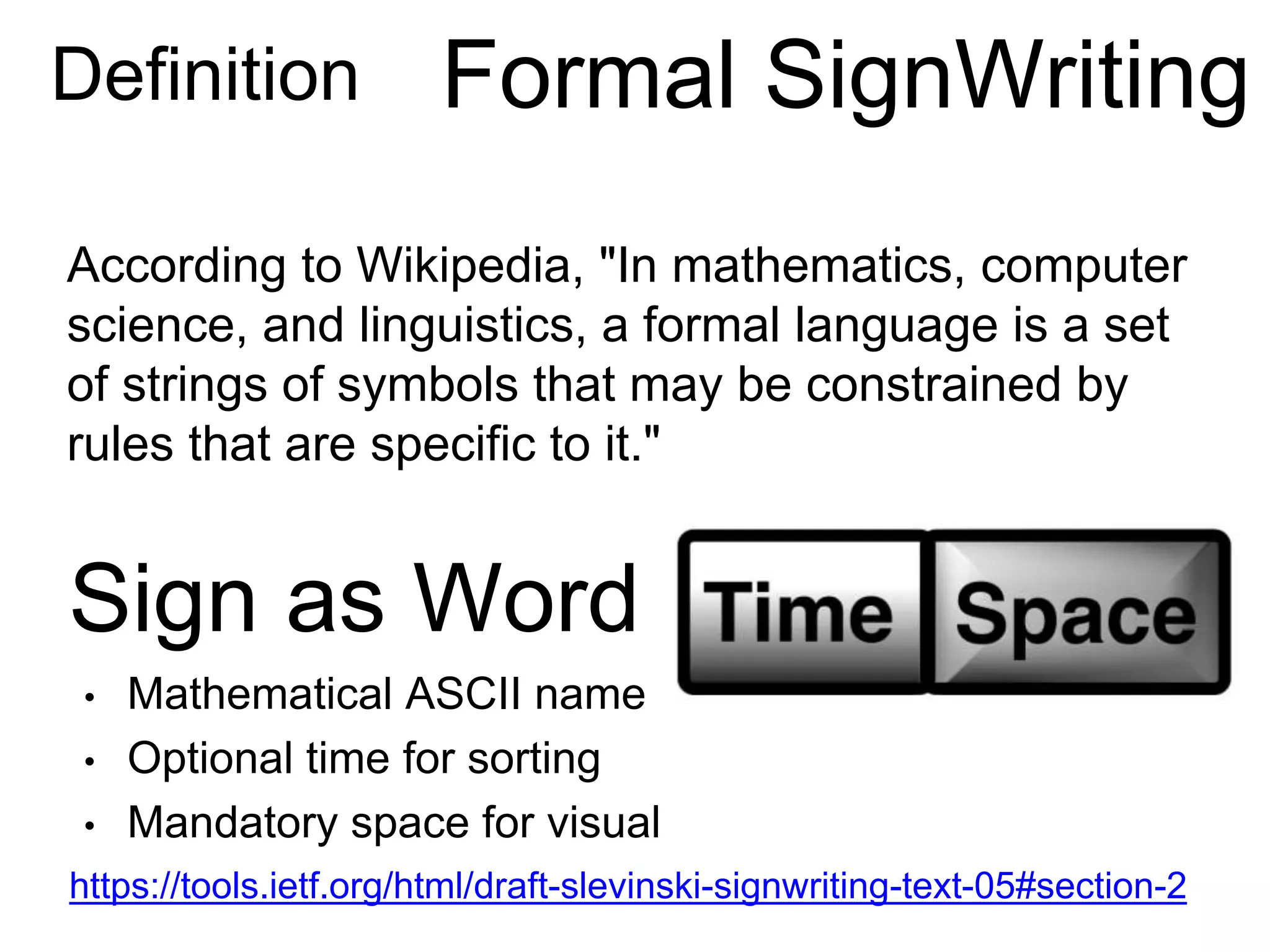 https://tools.ietf.org/html/draft-slevinski-signwriting-text-05#section-2
According to Wikipedia, "In mathematics, computer
science, and linguistics, a formal language is a set
of strings of symbols that may be constrained by
rules that are specific to it."
Sign as Word
• Mathematical ASCII name
• Optional time for sorting
• Mandatory space for visual
Definition Formal SignWriting
 