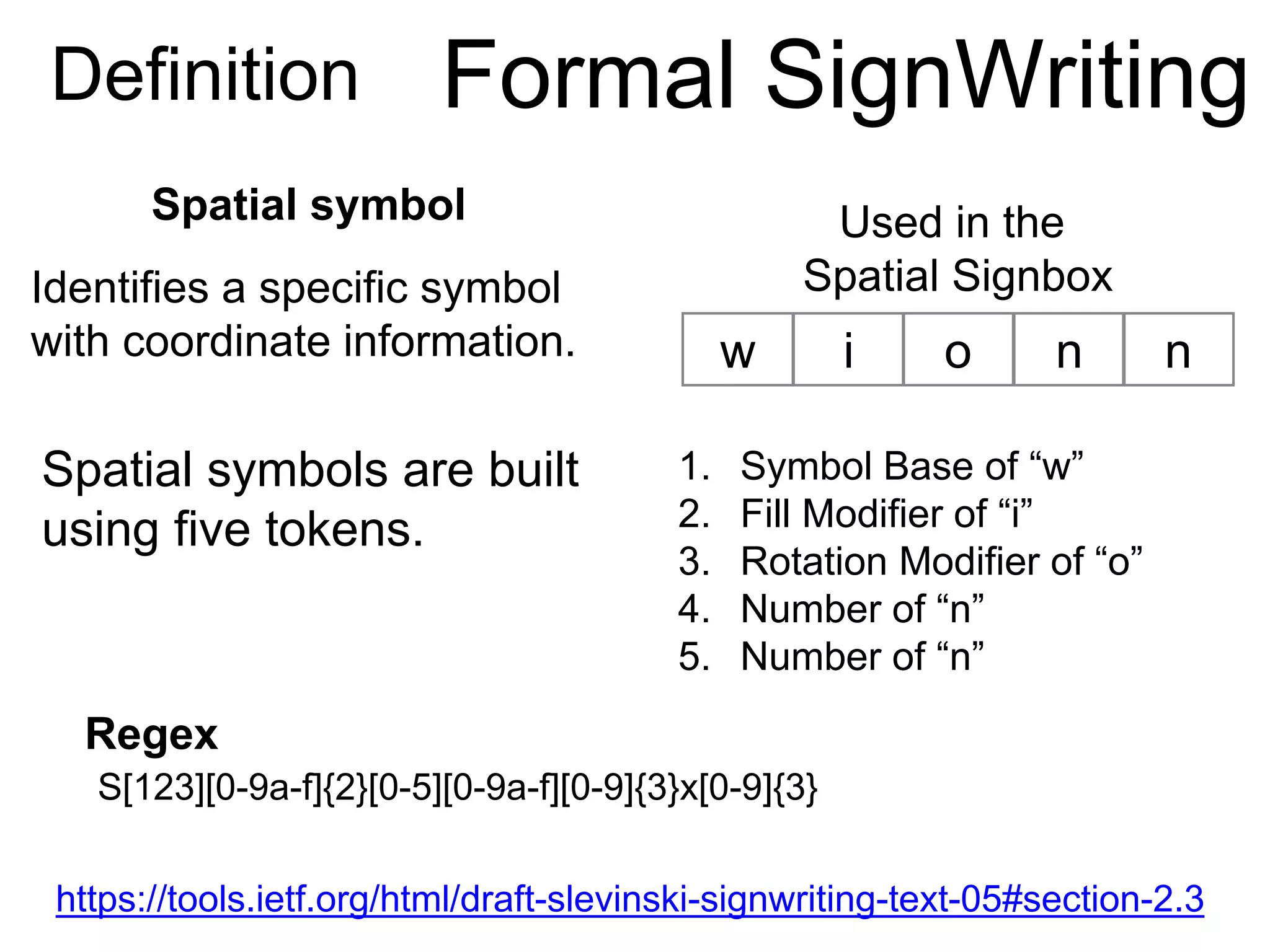 w i o
Spatial symbols are built
using five tokens.
1. Symbol Base of “w”
2. Fill Modifier of “i”
3. Rotation Modifier of “o”
4. Number of “n”
5. Number of “n”
Spatial symbol
Definition Formal SignWriting
n n
Identifies a specific symbol
with coordinate information.
https://tools.ietf.org/html/draft-slevinski-signwriting-text-05#section-2.3
Used in the
Spatial Signbox
Regex
S[123][0-9a-f]{2}[0-5][0-9a-f][0-9]{3}x[0-9]{3}
 