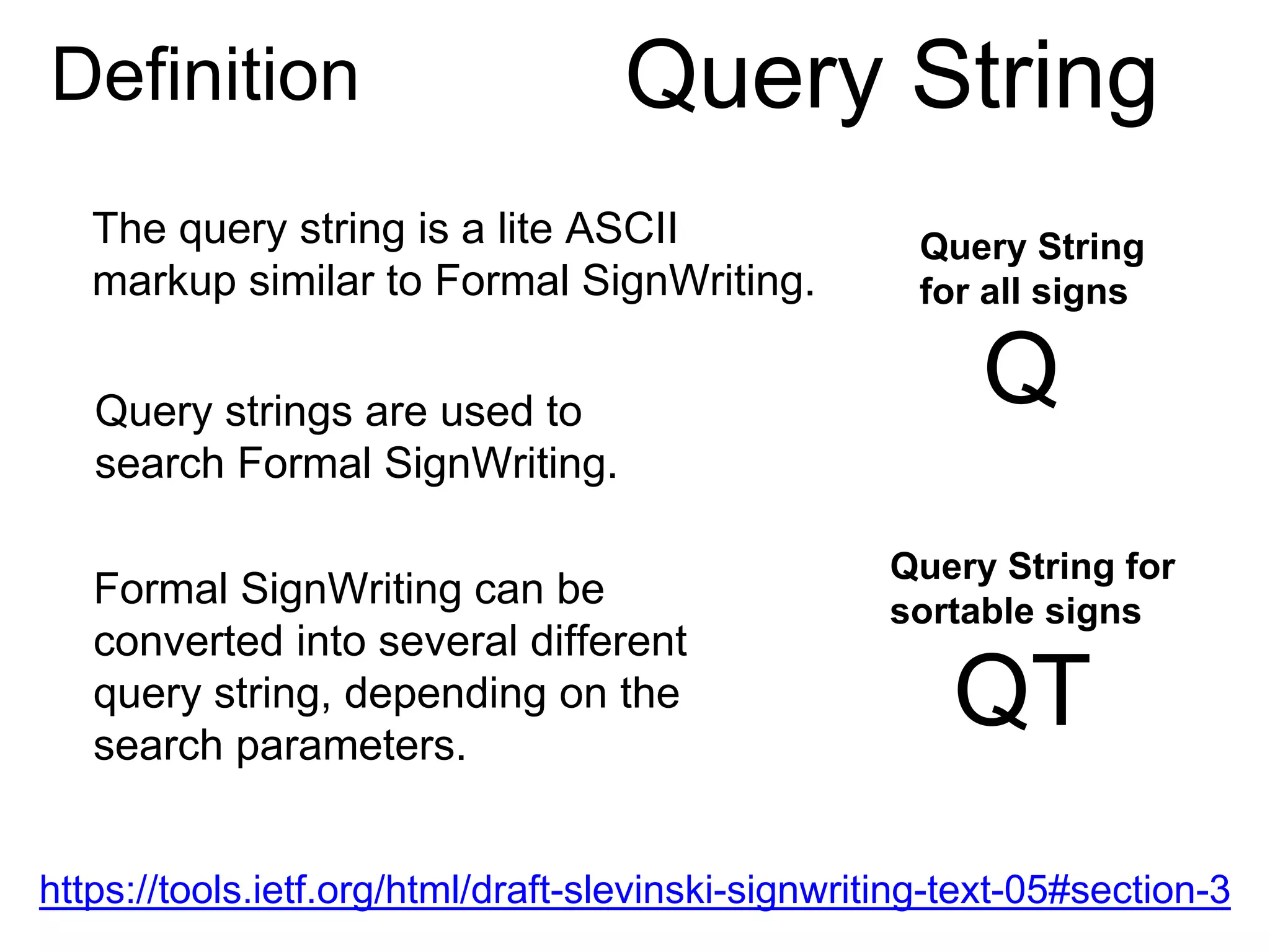 https://tools.ietf.org/html/draft-slevinski-signwriting-text-05#section-3
Definition Query String
The query string is a lite ASCII
markup similar to Formal SignWriting.
Formal SignWriting can be
converted into several different
query string, depending on the
search parameters.
Query strings are used to
search Formal SignWriting.
Query String
for all signs
Q
Query String for
sortable signs
QT
 