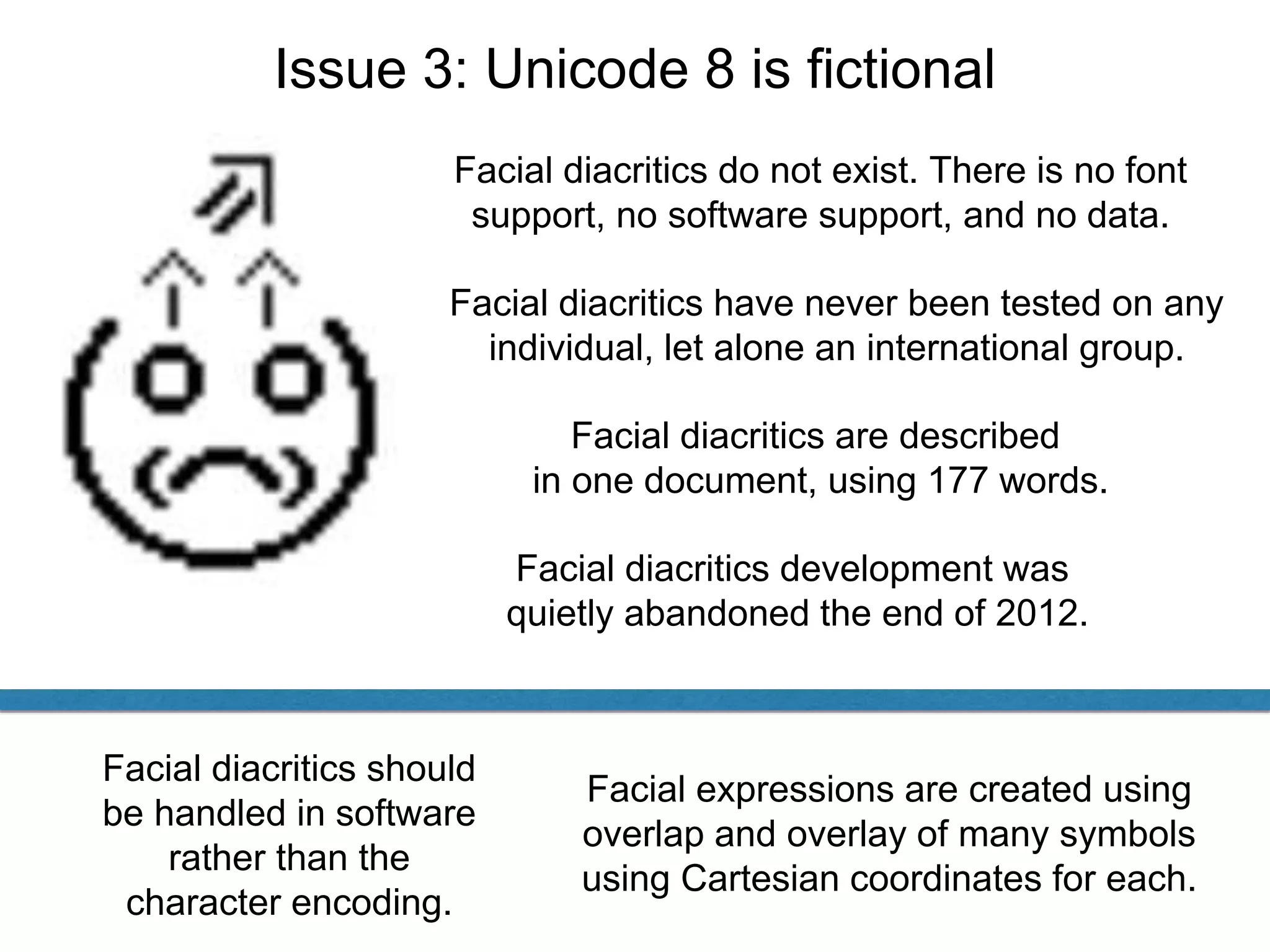 Issue 3: Unicode 8 is fictional
Facial diacritics do not exist. There is no font
support, no software support, and no data.
Facial diacritics are described
in one document, using 177 words.
Facial diacritics have never been tested on any
individual, let alone an international group.
Facial expressions are created using
overlap and overlay of many symbols
using Cartesian coordinates for each.
Facial diacritics should
be handled in software
rather than the
character encoding.
Facial diacritics development was
quietly abandoned the end of 2012.
 