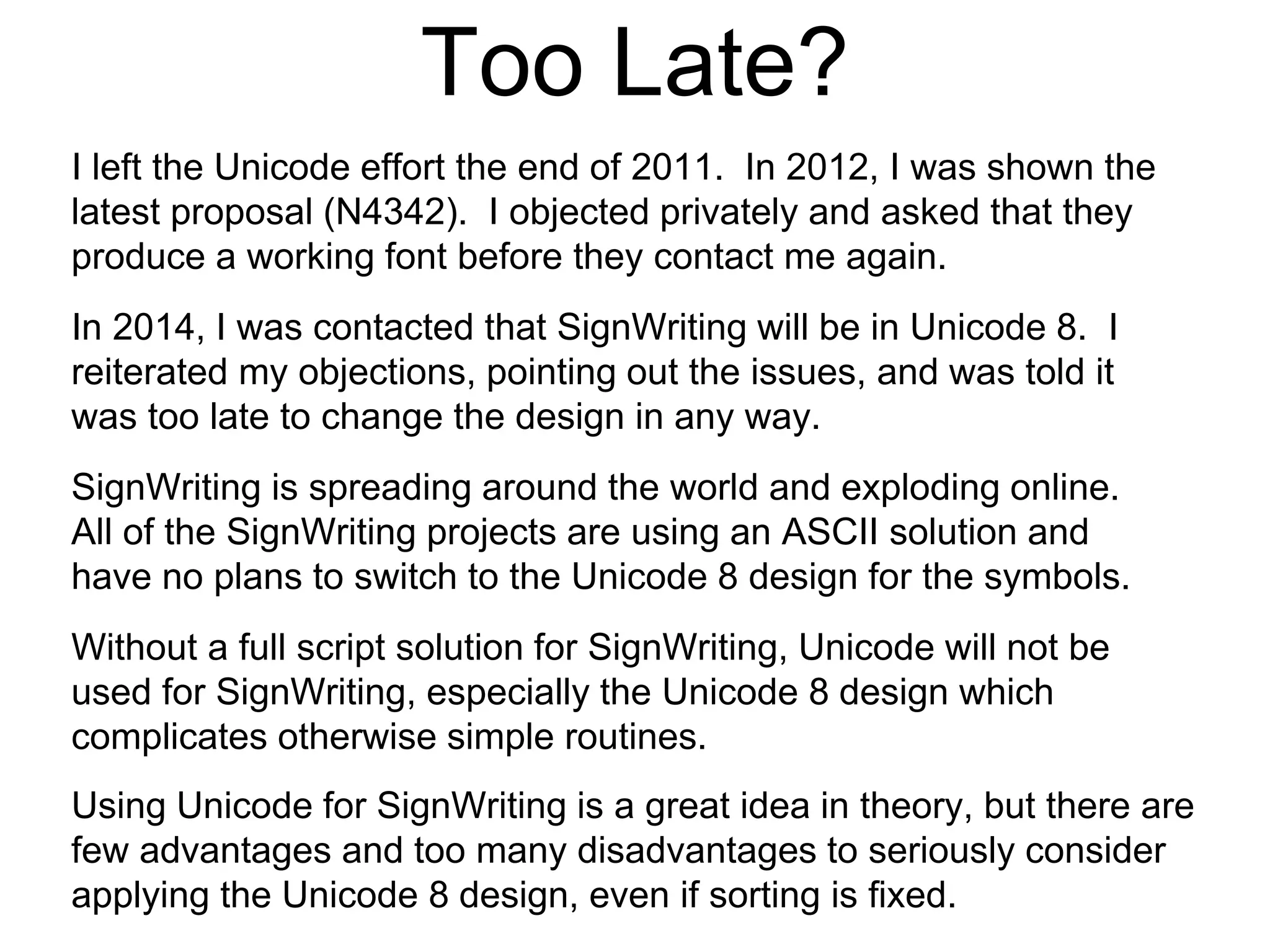 Too Late?
SignWriting is spreading around the world and exploding online.
All of the SignWriting projects are using an ASCII solution and
have no plans to switch to the Unicode 8 design for the symbols.
Without a full script solution for SignWriting, Unicode will not be
used for SignWriting, especially the Unicode 8 design which
complicates otherwise simple routines.
Using Unicode for SignWriting is a great idea in theory, but there are
few advantages and too many disadvantages to seriously consider
applying the Unicode 8 design, even if sorting is fixed.
I left the Unicode effort the end of 2011. In 2012, I was shown the
latest proposal (N4342). I objected privately and asked that they
produce a working font before they contact me again.
In 2014, I was contacted that SignWriting will be in Unicode 8. I
reiterated my objections, pointing out the issues, and was told it
was too late to change the design in any way.
 