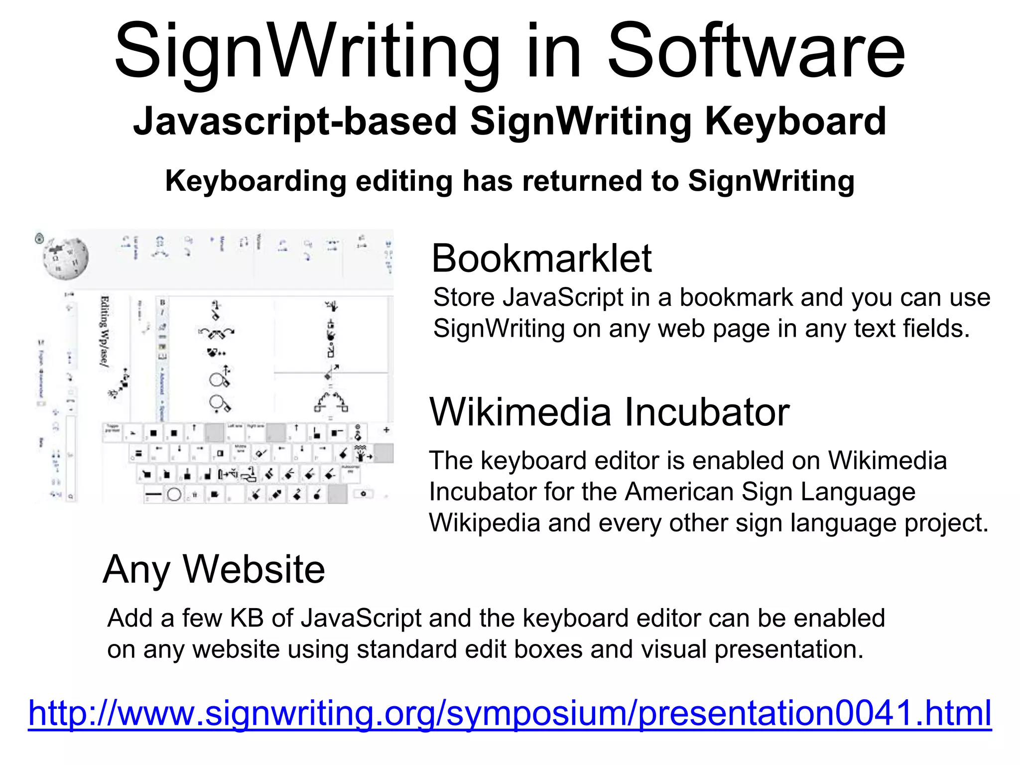 Bookmarklet
Javascript-based SignWriting Keyboard
Keyboarding editing has returned to SignWriting
Wikimedia Incubator
The keyboard editor is enabled on Wikimedia
Incubator for the American Sign Language
Wikipedia and every other sign language project.
Store JavaScript in a bookmark and you can use
SignWriting on any web page in any text fields.
Any Website
Add a few KB of JavaScript and the keyboard editor can be enabled
on any website using standard edit boxes and visual presentation.
http://www.signwriting.org/symposium/presentation0041.html
SignWriting in Software
 