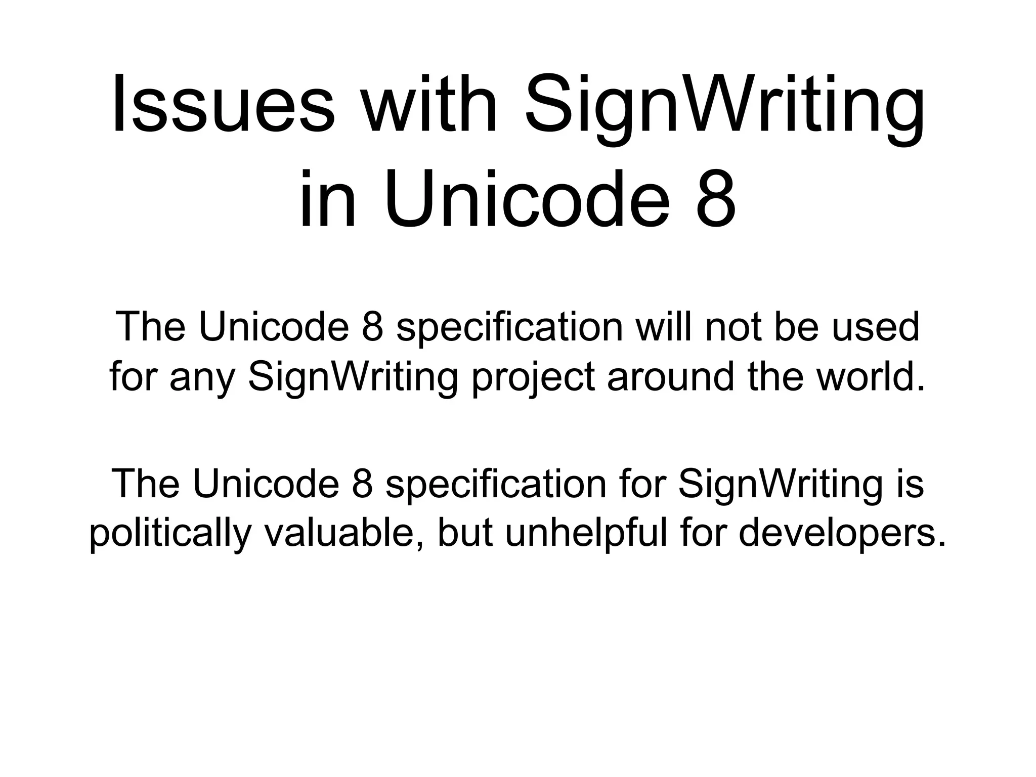 Issues with SignWriting
in Unicode 8
The Unicode 8 specification will not be used
for any SignWriting project around the world.
The Unicode 8 specification for SignWriting is
politically valuable, but unhelpful for developers.
 
