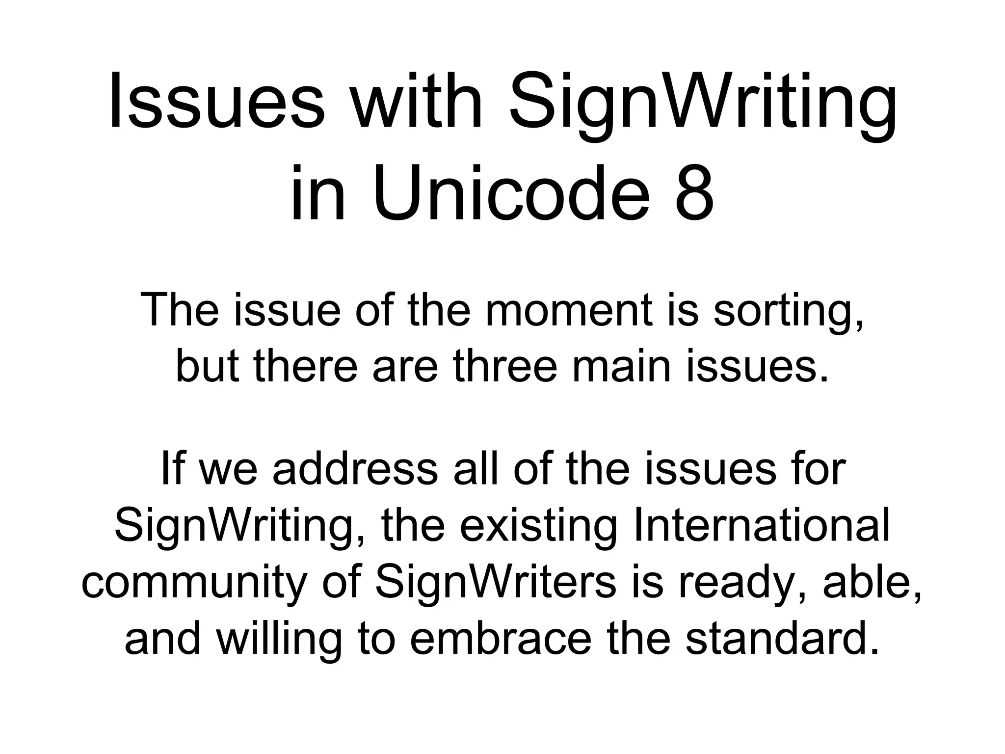 Issues with SignWriting
in Unicode 8
The issue of the moment is sorting,
but there are three main issues.
If we address all of the issues for
SignWriting, the existing International
community of SignWriters is ready, able,
and willing to embrace the standard.
 