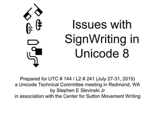 Issues with
SignWriting in
Unicode 8
Prepared for UTC # 144 / L2 # 241 (July 27-31, 2015)
a Unicode Technical Committee meeting in Redmond, WA
by Stephen E Slevinski Jr
in association with the Center for Sutton Movement Writing
 