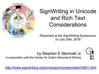 http://www.signwriting.org/symposium/presentation0061.html
Presented at the SignWriting Symposium
on July 20th, 2016
SignWriting in Unicode
and Rich Text
Considerations
by Stephen E Slevinski Jr
in association with the Center for Sutton Movement Writing
 
