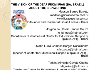 THE VISION OF THE DEAF FROM IPIAU (BA, BRAZIL) 
ABOUT THE SIGNWRITING 
Madson Barros Barreto 
madson@librasescrita.com.br 
www.librasescrita.com.br 
Co-founder and Teacher at Libras Escrita – Brazil 
Jorgina de Cássia Tannus Souza 
jc_tannus@hotmail.com 
Coordinator of deafness at Center for Educational Support of 
Ipiaú (CAPI) – Brazil 
Maria Luiza Campos Borges Nascimento 
mluizacbn@hotmail.com 
Teacher at Center for Educational Support of Ipiaú (CAPI) – 
Brazil 
Tatiana Almeida Gavião Coelho 
tatigaviao@bol.com.br 
Teacher at Center for Educational Support of Ipiaú (CAPI) - 
 