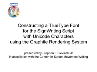 Constructing a TrueType Font 
for the SignWriting Script 
with Unicode Characters 
using the Graphite Rendering System 
presented by Stephen E Slevinski Jr 
in association with the Center for Sutton Movement Writing 
 