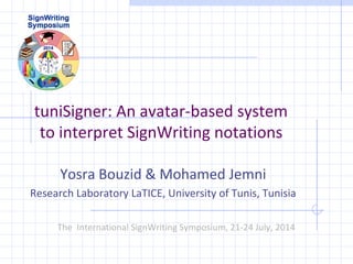 tuniSigner: An avatar-based system 
to interpret SignWriting notations 
Yosra Bouzid & Mohamed Jemni 
Research Laboratory LaTICE, University of Tunis, Tunisia 
The International SignWriting Symposium, 21-24 July, 2014 
 