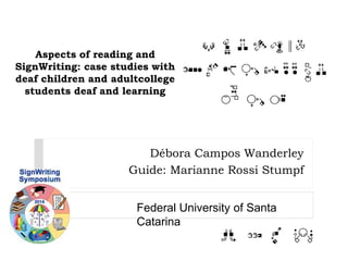 Aspects of reading and 
SignWriting: case studies with 
deaf children and adultcollege 
students deaf and learning 
Débora Campos Wanderley 
Guide: Marianne Rossi Stumpf 
Federal University of Santa 
Catarina 
 