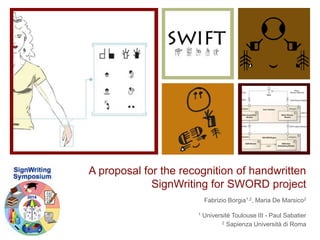 A proposal for the recognition of handwritten 
SignWriting for SWORD project 
Fabrizio Borgia1,2, Maria De Marsico2 
1 Université Toulouse III - Paul Sabatier 
2 Sapienza Università di Roma 
 