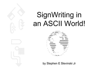 SignWriting in
an ASCII World!
by Stephen E Slevinski Jr
,,,,,,
o#'9MMHb':'-,o,
.oH":HH$' "' ' -*R&o,
dMMM*""'`' .oM"HM?.
,MMM' "HLbd< ?&H
.:MH ." ` MM MM&b
. "*H - &MMMMMMMMMH:
. dboo MMMMMMMMMMMM.
. dMMMMMMb *MMMMMMMMMP.
. MMMMMMMP *MMMMMP .
`#MMMMM MM6P ,
' `MMMP" HM*`,
' :MM .- ,
'. `#?.. . ..'
-. . .-
''-.oo,oo.-''
X X
X X X
X X X
X X X
X X X
X X X
X X X
X X X
X X X
X X X X X
X X X X X X
X X X X X X
X X X X X X X X
X X X X X X X X X X
X X X X X X X X X X X X
X X X X X X X X X X X X X X
X X X X X X X X X X X X X X X X
X X X X X X X X X X X X X X X X
X X X X X X X X X X X X X X X X
X X X X X X X X X X X X X X X X
X X X X X X X X X X X X X X X
X X X X X X X X X X X X X X X
X X X X X X X X X X X X X X X
X X X X X X X X X X X X X X X
X X X X X X X X X X X X X X X X X
X X X X X X X X X X X X X X X X X X X
X X X X X X X X X X X X X X X X X X X
X X X X X X X X X X X X X X X X X X X
X X X X X X X X X X X X X X X X X
X X X X X X X X X X X X X X
X X X X X X X X X X
X X X X X X X X
X X X X X X
X X X X X X
X X X X X X
X X X X X X
X X X X X X X X X X X
X X X X X X X X X X X
X X X X X X X X
X X X X X X X
X X X X X
X X X X X X
X X
X X X X X X X X X X X X X
X X X X X X X X X X X X X X X
X X X X X X X X X X X X X X X
X X X X X X X X X X X X X
X X X X X X X X X X
X X X X X X X X X
X X X X X X X X X X X X X X X X
X X X X X X X X X X X X X X X
X X X X X X X X X X X X X X X
X X X X X X X X X X X X X X
X X X X X X X X X X X X
X X X X X X X X X X
X X X X X X X X X X X X X X X
X X X X X X X X X X
X X X X X X X X X X X
X X X X X X X X X X X X X
X X X X X X X X X X X X X
X X X X X X X X X X X
X X X X X X X X X X X X X X
X X X
X X X X X
X X X X X X
X X X X X
X X X X X X
X X X X X X
X X X X
X X X X X X X X X X X X X X X X X X X X X X
X X X X X X X X X X X X X X X X X X X X X X X
X X X X X
X X X X X
X X X X X
X X X X X
X X X X X
X X X X X
X X X X X
X X X X X
X X X X X X X X X X X X X X X X X X X X X X X
X X X X X X X X X X X X X X X X X X X X X X
X X X X X
X X X X X X X
X X X X X X
X X X X X
X X X X X X X X X X X X X X X X X
X X X X X X X X X X X X X X X X X
X X X X X X X X X X X X X X X X X X X
X X X X X X X X X X X X X X X X X X X X
X X X X X X X X X X X X X X X X X X X X X X
X X X X X X X X X X X X X X X X X X X X
X X X X X X X X X X X X X X X
X X X X X X X X X X X X X X X
X X X X X X X X X X X X X X X X X X X
X X X X X X X X X X X X X X X X X X X
X X X X X X X X X X X X X X X X X X X
X X X X X X X X X X X X X X X X X X X
X X X X X X X X X X X X X X X X X X X
X X X X X X X X X X X X X X X X X X X
X X X X X X X X X X X X X X X X X X X
X X X X
X X X X
X X X X
X X X X X
X X X X X X X X X X X X X X X X
X X X X X X X X X X X X X X X X
X X X X X
X X X X X X
X X X X X
X X X X X X X X X X X X X X X X
X X X X X X X X X X X X X X X X
X X X X X
X X X X
X X X X
X X X X
X X X X
X X X X
X X X X
X X X X
X X X X
X X X X X X X X X X X X X X X X
X X X X X X X X X X X X X X
X X X X X X X X X X X X
X X X X X X X X X X
X X X X X X X X
X X X X X X
X X X X
X X
 