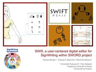 SWift, a user-centered digital editor for 
SignWriting within SWORD project 
Fabrizio Borgia1,2, Claudia S. Bianchini3, Maria De Marsico2 
1 Université Toulouse III - Paul Sabatier 
2 Sapienza Università di Roma 
3 Université de Poitiers 
 