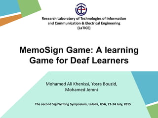 Mohamed Ali Khenissi, Yosra Bouzid,
Mohamed Jemni
Research Laboratory of Technologies of Information
and Communication & Electrical Engineering
(LaTICE)
MemoSign Game: A learning
Game for Deaf Learners
The second SignWriting Symposium, LaJolla, USA, 21-14 July, 2015
 