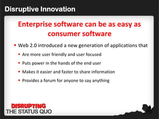 Disruptive Innovation

   Enterprise software can be as easy as
            consumer software
   Web 2.0 introduced a new generation of applications that
    Are more user friendly and user focused
    Puts power in the hands of the end user
    Makes it easier and faster to share information
    Provides a forum for anyone to say anything
 