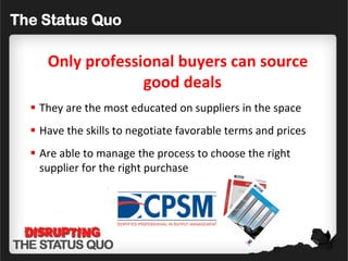 The Status Quo

     Only professional buyers can source
                  good deals
   They are the most educated on suppliers in the space
   Have the skills to negotiate favorable terms and prices
   Are able to manage the process to choose the right
    supplier for the right purchase
 