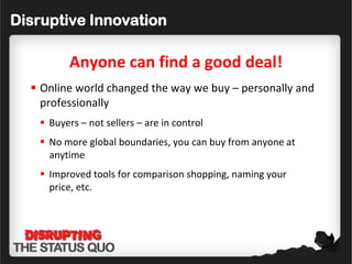 Disruptive Innovation

          Anyone can find a good deal!
   Online world changed the way we buy – personally and
    professionally
    Buyers – not sellers – are in control
    No more global boundaries, you can buy from anyone at
     anytime
    Improved tools for comparison shopping, naming your
     price, etc.
 
