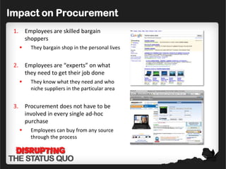 Impact on Procurement
 1.       Employees are skilled bargain
          shoppers
           They bargain shop in the personal lives


 2.       Employees are “experts” on what
          they need to get their job done
           They know what they need and who
            niche suppliers in the particular area


 3.       Procurement does not have to be
          involved in every single ad-hoc
          purchase
           Employees can buy from any source
            through the process
 