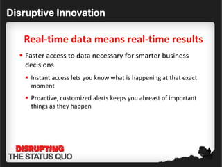 Disruptive Innovation

   Real-time data means real-time results
   Faster access to data necessary for smarter business
    decisions
    Instant access lets you know what is happening at that exact
     moment
    Proactive, customized alerts keeps you abreast of important
     things as they happen
 