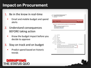 Impact on Procurement

1. Be in the know in real-time
     Email and mobile budget and spend
      alerts

2. Understand consequences
   BEFORE taking action
     Know the budget impact before you
      decide to approve

3. Stay on track and on budget
     Predict spend based on historic
      trends
 