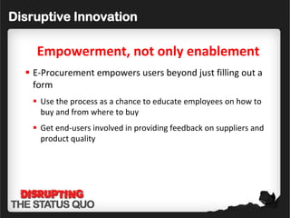 Disruptive Innovation

    Empowerment, not only enablement
   E-Procurement empowers users beyond just filling out a
    form
    Use the process as a chance to educate employees on how to
     buy and from where to buy
    Get end-users involved in providing feedback on suppliers and
     product quality
 